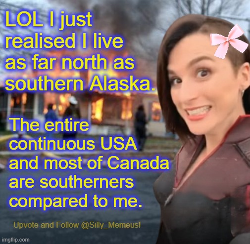90% of Canada lives further south than me. | LOL I just realised I live as far north as southern Alaska. The entire continuous USA and most of Canada are southerners compared to me. | image tagged in disaster girl memeus edition template | made w/ Imgflip meme maker