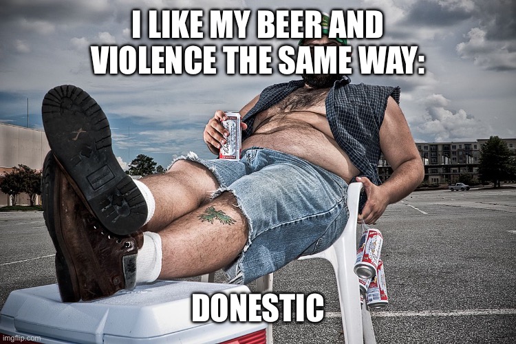 redneck with beer | I LIKE MY BEER AND VIOLENCE THE SAME WAY:; DOMESTIC | image tagged in redneck with beer | made w/ Imgflip meme maker