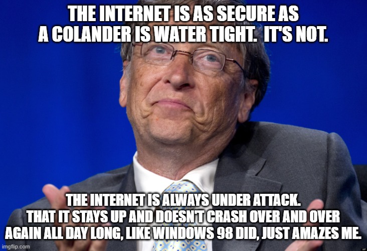 and you TRUST this guy? | THE INTERNET IS AS SECURE AS A COLANDER IS WATER TIGHT.  IT'S NOT. THE INTERNET IS ALWAYS UNDER ATTACK.
THAT IT STAYS UP AND DOESN'T CRASH OVER AND OVER AGAIN ALL DAY LONG, LIKE WINDOWS 98 DID, JUST AMAZES ME. | image tagged in bill gates,hey internet,nwo police state,evil mr bill | made w/ Imgflip meme maker