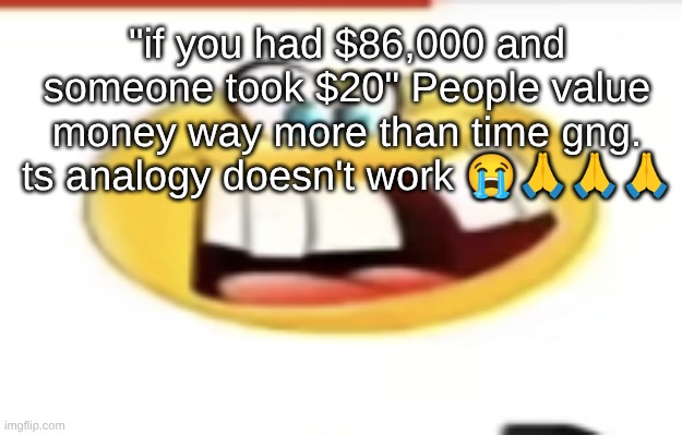 I have millions of seconds until my life is over (I think) I'm willing to let my day be ruined by what someone said | "if you had $86,000 and someone took $20" People value money way more than time gng. ts analogy doesn't work 😭🙏🙏🙏 | image tagged in happy yet cursed | made w/ Imgflip meme maker
