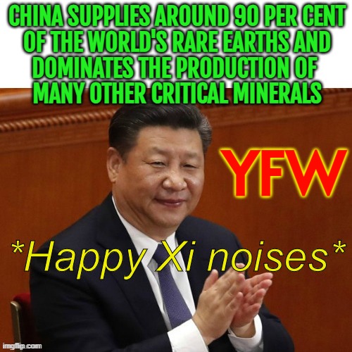 The Squeeze On Critical Minerals | CHINA SUPPLIES AROUND 90 PER CENT
OF THE WORLD'S RARE EARTHS AND
DOMINATES THE PRODUCTION OF 
MANY OTHER CRITICAL MINERALS; YFW | image tagged in happy xi jinping noises,donald trump worst trade deal,tariffs,mine,made in china,donald trump | made w/ Imgflip meme maker