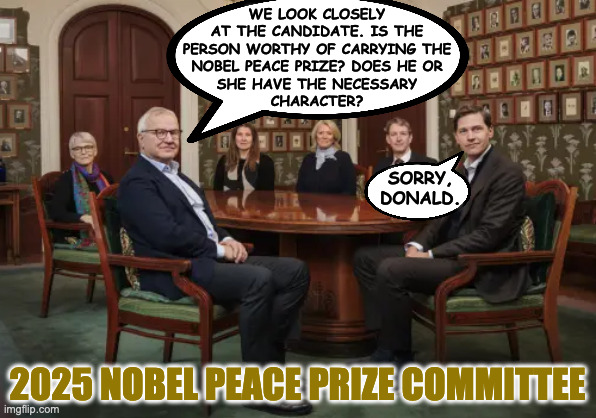 I don't want anyone to get their hopes dashed. | WE LOOK CLOSELY
AT THE CANDIDATE. IS THE
PERSON WORTHY OF CARRYING THE
NOBEL PEACE PRIZE? DOES HE OR
SHE HAVE THE NECESSARY
CHARACTER? SORRY,
DONALD. 2025 NOBEL PEACE PRIZE COMMITTEE | image tagged in memes,nobel peace prize,spoiler alert | made w/ Imgflip meme maker