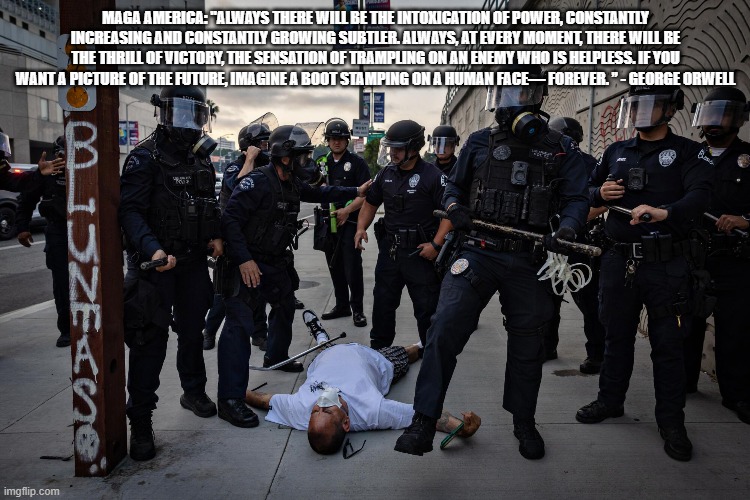 Trumping Democracy | MAGA AMERICA: "ALWAYS THERE WILL BE THE INTOXICATION OF POWER, CONSTANTLY INCREASING AND CONSTANTLY GROWING SUBTLER. ALWAYS, AT EVERY MOMENT, THERE WILL BE THE THRILL OF VICTORY, THE SENSATION OF TRAMPLING ON AN ENEMY WHO IS HELPLESS. IF YOU WANT A PICTURE OF THE FUTURE, IMAGINE A BOOT STAMPING ON A HUMAN FACE— FOREVER. ” - GEORGE ORWELL | image tagged in maga | made w/ Imgflip meme maker