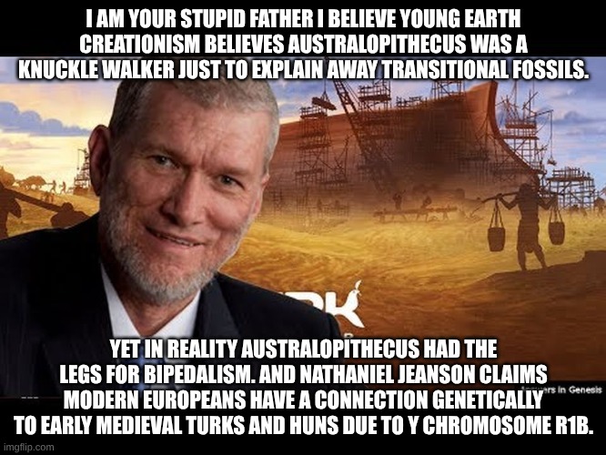 Ken Ham | I AM YOUR STUPID FATHER I BELIEVE YOUNG EARTH CREATIONISM BELIEVES AUSTRALOPITHECUS WAS A KNUCKLE WALKER JUST TO EXPLAIN AWAY TRANSITIONAL FOSSILS. YET IN REALITY AUSTRALOPITHECUS HAD THE LEGS FOR BIPEDALISM. AND NATHANIEL JEANSON CLAIMS MODERN EUROPEANS HAVE A CONNECTION GENETICALLY TO EARLY MEDIEVAL TURKS AND HUNS DUE TO Y CHROMOSOME R1B. | image tagged in ken ham | made w/ Imgflip meme maker