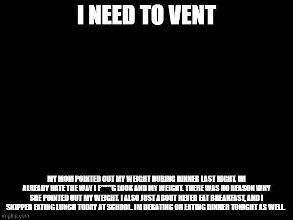 I NEED TO VENT; MY MOM POINTED OUT MY WEIGHT DURING DINNER LAST NIGHT. IM ALREADY HATE THE WAY I F*****G LOOK AND MY WEIGHT. THERE WAS NO REASON WHY SHE POINTED OUT MY WEIGHT. I ALSO JUST ABOUT NEVER EAT BREAKFAST, AND I SKIPPED EATING LUNCH TODAY AT SCHOOL. IM DEBATING ON EATING DINNER TONIGHT AS WELL. | made w/ Imgflip meme maker