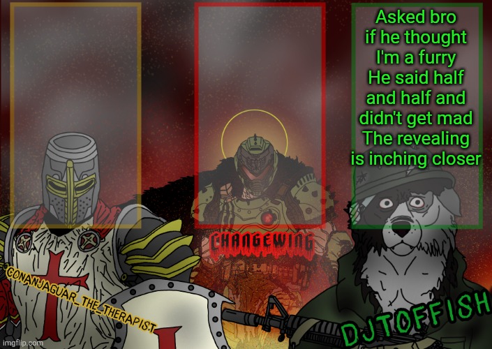 The Fist of Konshu, DJTO, and Conanjaguar shared template | Asked bro if he thought I'm a furry
He said half and half and didn't get mad
The revealing is inching closer | image tagged in the fist of konshu djto and conanjaguar shared template | made w/ Imgflip meme maker