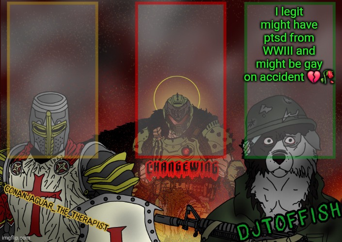 The Fist of Konshu, DJTO, and Conanjaguar shared template | I legit might have ptsd from WWIII and might be gay on accident 💔🥀 | image tagged in the fist of konshu djto and conanjaguar shared template | made w/ Imgflip meme maker