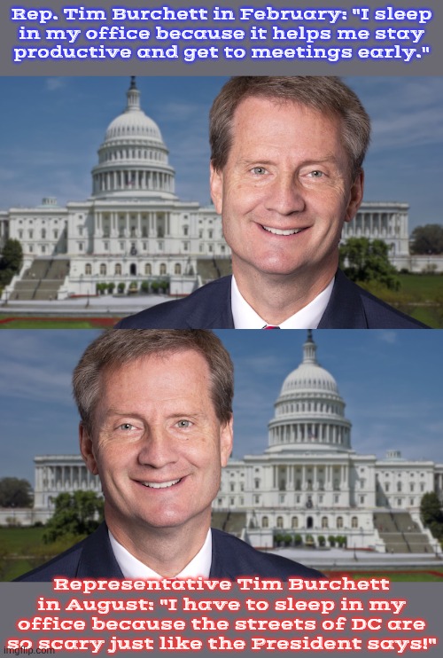 Doing his part to stir up fear. | Rep. Tim Burchett in February: "I sleep
in my office because it helps me stay
productive and get to meetings early."; Representative Tim Burchett in August: "I have to sleep in my office because the streets of DC are so scary just like the President says!" | image tagged in tim burchett,contradiction,liar,republican | made w/ Imgflip meme maker