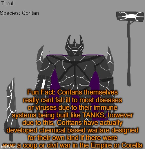 their chemical weapons locations are currently unknown but its suspected to be at Corella | Fun Fact: Coritans themselves really cant fall ill to most diseases or viruses due to their immune systems being built like TANKS, however due to this, Coritans have actually developed chemical based warfare designed for their own kind if there were ever a coup or civil war in the Empire or Corella | image tagged in thrull | made w/ Imgflip meme maker