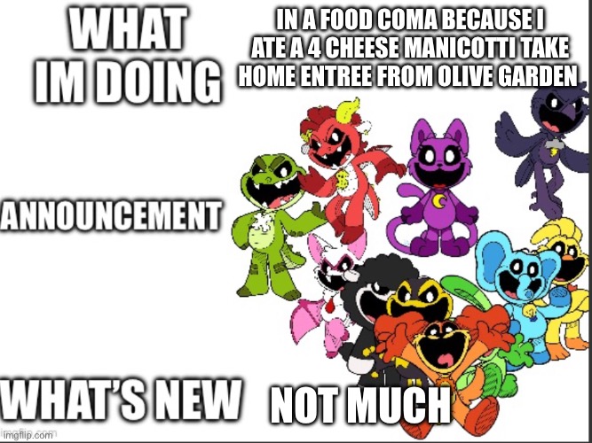 Announcement | IN A FOOD COMA BECAUSE I ATE A 4 CHEESE MANICOTTI TAKE HOME ENTREE FROM OLIVE GARDEN; NOT MUCH | image tagged in announcement | made w/ Imgflip meme maker