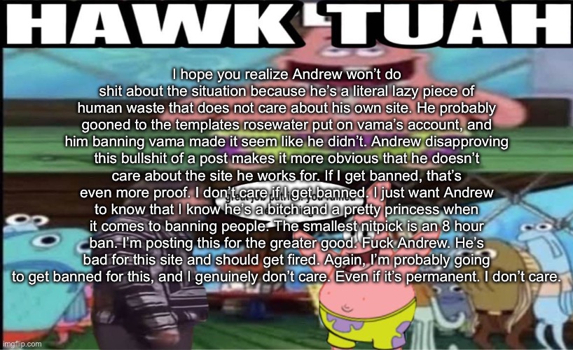 hawk tuah patrick | I hope you realize Andrew won’t do shit about the situation because he’s a literal lazy piece of human waste that does not care about his own site. He probably gooned to the templates rosewater put on vama’s account, and him banning vama made it seem like he didn’t. Andrew disapproving this bullshit of a post makes it more obvious that he doesn’t care about the site he works for. If I get banned, that’s even more proof. I don’t care if I get banned. I just want Andrew to know that I know he’s a bitch and a pretty princess when it comes to banning people. The smallest nitpick is an 8 hour ban. I’m posting this for the greater good. Fuck Andrew. He’s bad for this site and should get fired. Again, I’m probably going to get banned for this, and I genuinely don’t care. Even if it’s permanent. I don’t care. | image tagged in hawk tuah patrick | made w/ Imgflip meme maker