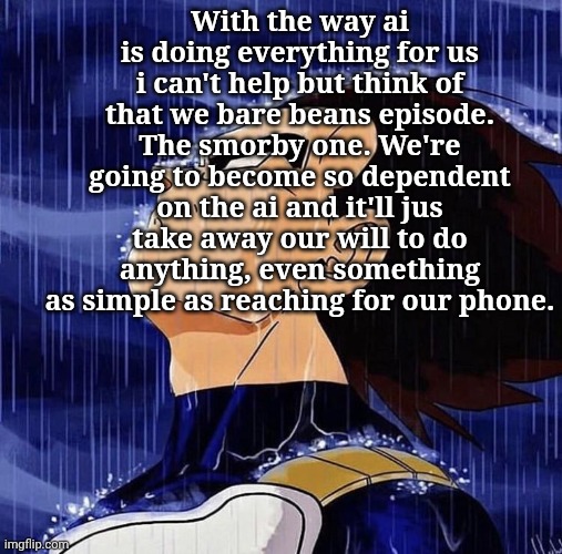 Vegeta in the rain | With the way ai is doing everything for us i can't help but think of that we bare beans episode. The smorby one. We're going to become so dependent on the ai and it'll jus take away our will to do anything, even something as simple as reaching for our phone. | image tagged in vegeta in the rain | made w/ Imgflip meme maker