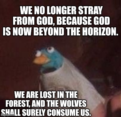 We are broken | WE NO LONGER STRAY FROM GOD, BECAUSE GOD IS NOW BEYOND THE HORIZON. WE ARE LOST IN THE FOREST, AND THE WOLVES SHALL SURELY CONSUME US. | image tagged in what,ha ha tags go brr | made w/ Imgflip meme maker
