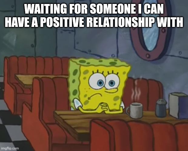 Spongebob Waiting | WAITING FOR SOMEONE I CAN HAVE A POSITIVE RELATIONSHIP WITH | image tagged in spongebob waiting | made w/ Imgflip meme maker