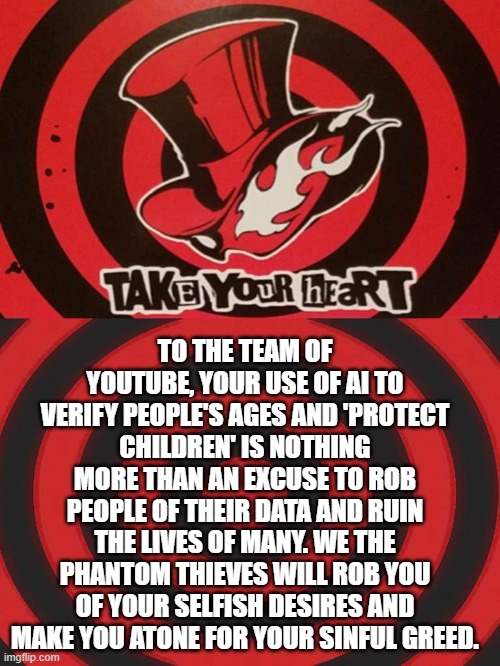 A call card to YouTube | TO THE TEAM OF YOUTUBE, YOUR USE OF AI TO VERIFY PEOPLE'S AGES AND 'PROTECT CHILDREN' IS NOTHING MORE THAN AN EXCUSE TO ROB PEOPLE OF THEIR DATA AND RUIN THE LIVES OF MANY. WE THE PHANTOM THIEVES WILL ROB YOU OF YOUR SELFISH DESIRES AND MAKE YOU ATONE FOR YOUR SINFUL GREED. | image tagged in persona calling card,youtubers | made w/ Imgflip meme maker