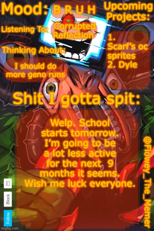 Flowey_The_Memer New Announcement Template | B R U H; Corrupted Reflection; 1. Scarf’s oc sprites
2. Dyle; I should do more geno runs; Welp. School starts tomorrow. I’m going to be a lot less active for the next  9 months it seems. Wish me luck everyone. | image tagged in flowey_the_memer new announcement template | made w/ Imgflip meme maker