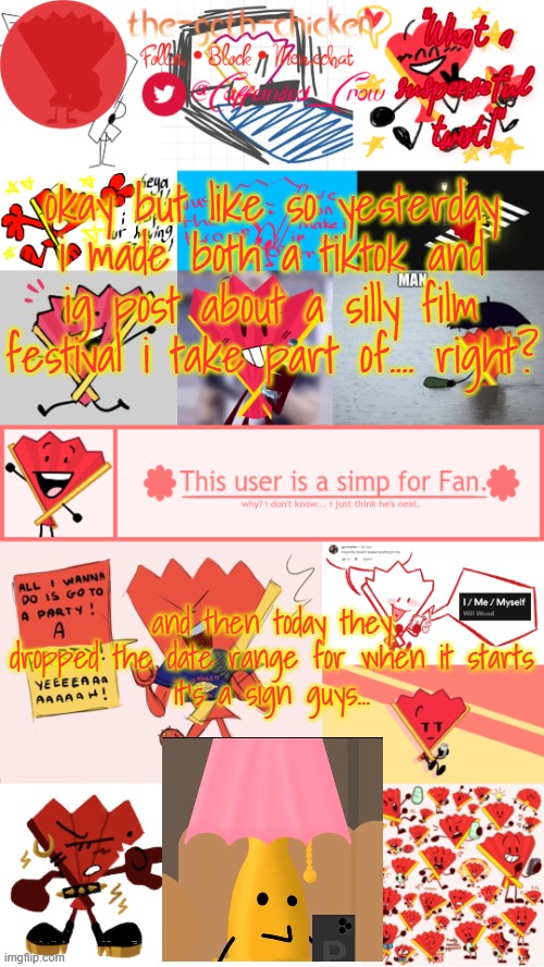 fate is crazy sometimes | okay but like so yesterday i made both a tiktok and ig post about a silly film festival i take part of.... right? and then today they dropped the date range for when it starts
it's a sign guys... | image tagged in the-goth-chicken's fan announcement template | made w/ Imgflip meme maker