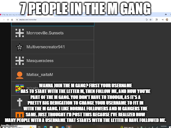 Read the image description if the text is too small to understand | 7 PEOPLE IN THE M GANG; WANNA JOIN THE M GANG? FIRST YOUR USERNAME HAS TO START WITH THE LETTER M, THEN FOLLOW ME, AND NOW YOU'RE PART OF THE M GANG. YOU DON'T HAVE TO THOUGH, AS IT'S A PRETTY BIG DEDICATION TO CHANGE YOUR USERNAME TO FIT IN WITH THE M GANG. I LIKE NORMAL FOLLOWERS AND M GANGERS THE SAME. JUST THOUGHT I'D POST THIS BECAUSE I'VE REALIZED HOW MANY PEOPLE WITH A USERNAME THAT STARTS WITH THE LETTER M HAVE FOLLOWED ME. | made w/ Imgflip meme maker