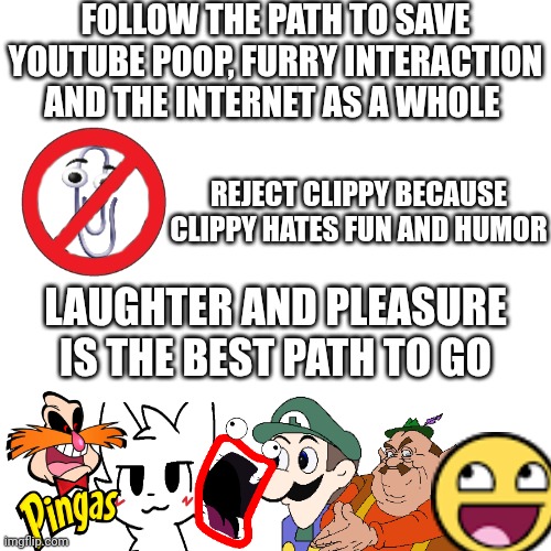 Blank Transparent Square | FOLLOW THE PATH TO SAVE YOUTUBE POOP, FURRY INTERACTION AND THE INTERNET AS A WHOLE; REJECT CLIPPY BECAUSE CLIPPY HATES FUN AND HUMOR; LAUGHTER AND PLEASURE IS THE BEST PATH TO GO | image tagged in memes,blank transparent square | made w/ Imgflip meme maker