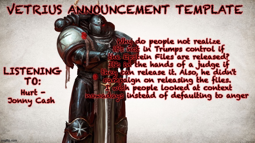 a wee rant | Why do people not realize it's not in Trumps control if the Epstein Files are released? It's in the hands of a judge if they can release it. Also, he didn't campaign on releasing the files. 
I wish people looked at context nowadays instead of defaulting to anger; Hurt - Jonny Cash | image tagged in vetrius announcement temp 1 | made w/ Imgflip meme maker
