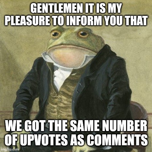Gentlemen, it is with great pleasure to inform you that | GENTLEMEN IT IS MY PLEASURE TO INFORM YOU THAT WE GOT THE SAME NUMBER OF UPVOTES AS COMMENTS | image tagged in gentlemen it is with great pleasure to inform you that | made w/ Imgflip meme maker