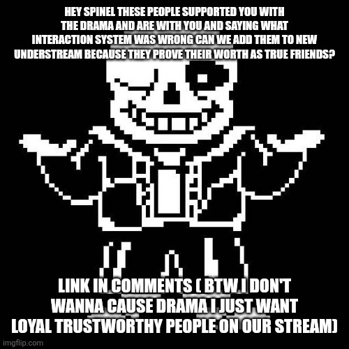 Can we add them... Their are true friends | HEY SPINEL THESE PEOPLE SUPPORTED YOU WITH THE DRAMA AND ARE WITH YOU AND SAYING WHAT INTERACTION SYSTEM WAS WRONG CAN WE ADD THEM TO NEW UNDERSTREAM BECAUSE THEY PROVE THEIR WORTH AS TRUE FRIENDS? LINK IN COMMENTS ( BTW I DON'T WANNA CAUSE DRAMA I JUST WANT LOYAL TRUSTWORTHY PEOPLE ON OUR STREAM) | image tagged in sans undertale | made w/ Imgflip meme maker