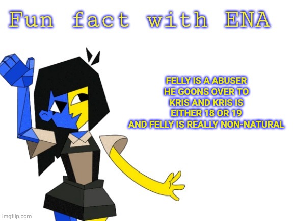 Fun fact with ENA | FELLY IS A ABUSER
HE GOONS OVER TO KRIS AND KRIS IS EITHER 18 OR 19
AND FELLY IS REALLY NON-NATURAL | image tagged in fun fact with ena | made w/ Imgflip meme maker