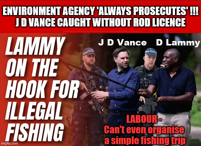 J D Vance - Illegal Fishing !!! | ENVIRONMENT AGENCY 'ALWAYS PROSECUTES' !!!
J D VANCE CAUGHT WITHOUT ROD LICENCE; #Immigration #Starmerout #Labour #KeirStarmer #labourisdead #nevervotelabour #Antisemitism #Savile #Paedo #Worboys #GroomingGangs #Paedophile #IllegalImmigration #Immigrants #Invasion #StarmerResign #JDVance #Fishing; LABOUR - 
Can't even organise 
a simple fishing trip | image tagged in j d vance david lammy illegal fishing,illegalimmigration immigrants invasion,immigration starmerout labour,j d vance | made w/ Imgflip meme maker