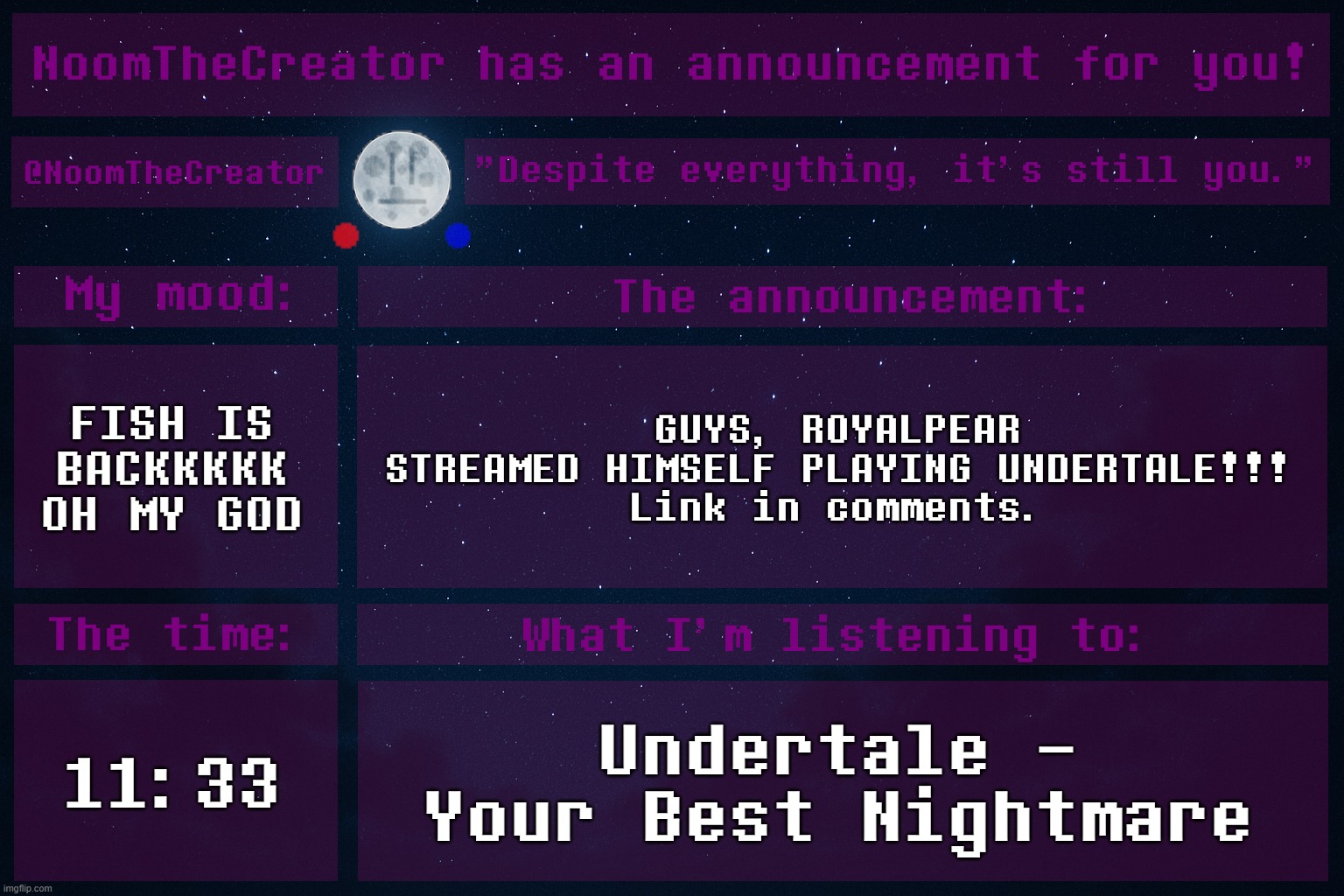 WHAT SURPRISES SHALL AWAIT US? | FISH IS BACKKKKK
OH MY GOD; GUYS, ROYALPEAR STREAMED HIMSELF PLAYING UNDERTALE!!!
Link in comments. 11:33; Undertale - Your Best Nightmare | image tagged in noomthecreator announcement temp | made w/ Imgflip meme maker