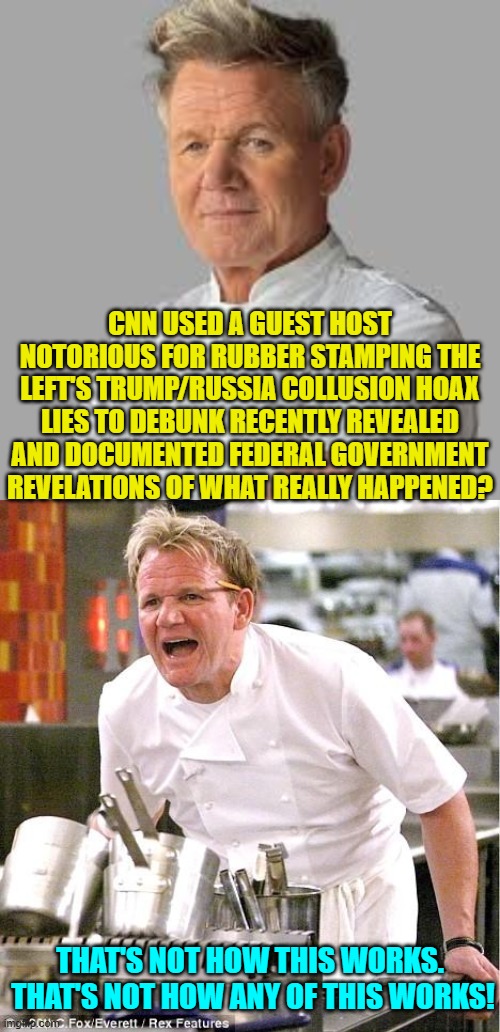 Yeah . . . not even Dem Party voters believe CNN at this point. | CNN USED A GUEST HOST NOTORIOUS FOR RUBBER STAMPING THE LEFT'S TRUMP/RUSSIA COLLUSION HOAX LIES TO DEBUNK RECENTLY REVEALED AND DOCUMENTED FEDERAL GOVERNMENT REVELATIONS OF WHAT REALLY HAPPENED? THAT'S NOT HOW THIS WORKS.  THAT'S NOT HOW ANY OF THIS WORKS! | image tagged in chef gordon ramsay | made w/ Imgflip meme maker