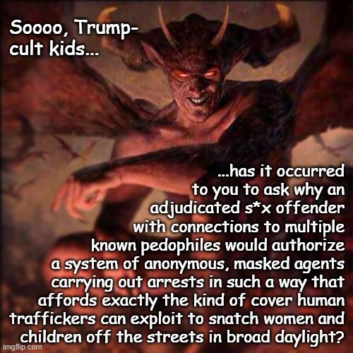 *slow clap* | Soooo, Trump-
cult kids... ...has it occurred
to you to ask why an
adjudicated s*x offender
with connections to multiple
known pedophiles would authorize
a system of anonymous, masked agents
carrying out arrests in such a way that
affords exactly the kind of cover human
traffickers can exploit to snatch women and
children off the streets in broad daylight? | image tagged in epstein,maxwell,trump,pedophiles,abduction,human trafficking | made w/ Imgflip meme maker