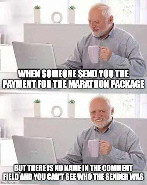Payment arrived, but from who? | WHEN SOMEONE SEND YOU THE PAYMENT FOR THE MARATHON PACKAGE; BUT THERE IS NO NAME IN THE COMMENT FIELD AND YOU CAN'T SEE WHO THE SENDER WAS | image tagged in memes,hide the pain harold | made w/ Imgflip meme maker