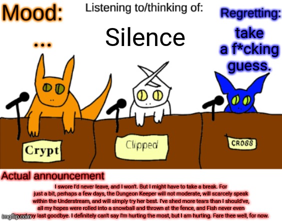 I feel like this shouldn't have hit me that hard. Is this weird? | Silence; take a f*cking guess. ... I swore I'd never leave, and I won't. But I might have to take a break. For just a bit, perhaps a few days, the Dungeon Keeper will not moderate, will scarcely speak within the Understream, and will simply try her best. I've shed more tears than I should've, all my hopes were rolled into a snowball and thrown at the fence, and Fish never even heard my last goodbye. I definitely can't say I'm hurting the most, but I am hurting. Fare thee well, for now. | image tagged in dungeonkeeper announcement temp,sans of topic | made w/ Imgflip meme maker