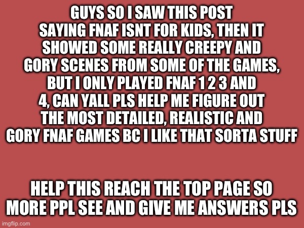 Guys please i need answers | GUYS SO I SAW THIS POST SAYING FNAF ISNT FOR KIDS, THEN IT SHOWED SOME REALLY CREEPY AND GORY SCENES FROM SOME OF THE GAMES, BUT I ONLY PLAYED FNAF 1 2 3 AND 4, CAN YALL PLS HELP ME FIGURE OUT THE MOST DETAILED, REALISTIC AND GORY FNAF GAMES BC I LIKE THAT SORTA STUFF; HELP THIS REACH THE TOP PAGE SO MORE PPL SEE AND GIVE ME ANSWERS PLS | image tagged in fnaf,creepy,blood,lore | made w/ Imgflip meme maker