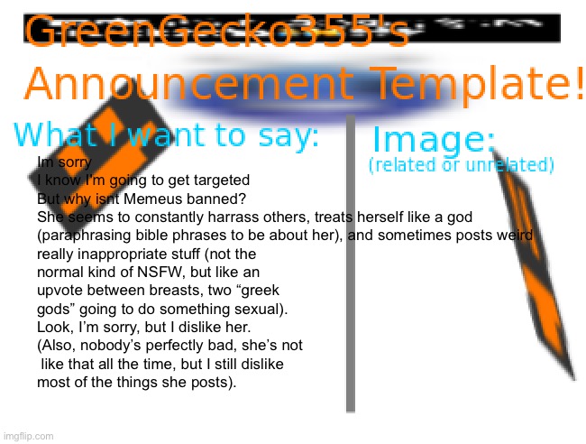 Memeus rant | Im sorry
I know I'm going to get targeted
But why isnt Memeus banned?
She seems to constantly harrass others, treats herself like a god 
(paraphrasing bible phrases to be about her), and sometimes posts weird 
really inappropriate stuff (not the 
normal kind of NSFW, but like an 
upvote between breasts, two “greek 
gods” going to do something sexual).
Look, I’m sorry, but I dislike her.
(Also, nobody’s perfectly bad, she’s not
 like that all the time, but I still dislike 
most of the things she posts). | image tagged in greengecko355 announcement temp,rant,imgflip users,but why why would you do that | made w/ Imgflip meme maker