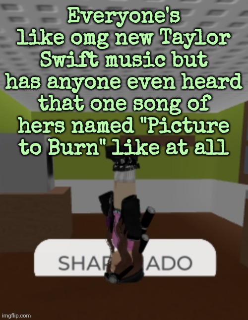 SHARKNADO | Everyone's like omg new Taylor Swift music but has anyone even heard that one song of hers named "Picture to Burn" like at all | image tagged in sharknado | made w/ Imgflip meme maker