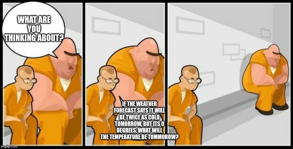 What are you in for? | WHAT ARE YOU THINKING ABOUT? IF THE WEATHER FORECAST SAYS IT WILL BE TWICE AS COLD TOMORROW, BUT ITS 0 DEGREES, WHAT WILL THE TEMPERATURE BE TOMMOROW? | image tagged in what are you in for | made w/ Imgflip meme maker