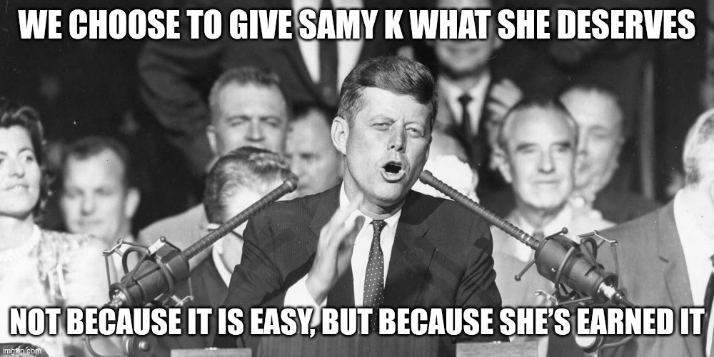 jfk | WE CHOOSE TO GIVE SAMY K WHAT SHE DESERVES; NOT BECAUSE IT IS EASY, BUT BECAUSE SHE’S EARNED IT | image tagged in jfk | made w/ Imgflip meme maker