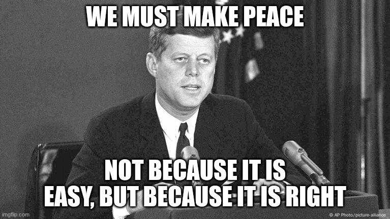 jfk | WE MUST MAKE PEACE; NOT BECAUSE IT IS EASY, BUT BECAUSE IT IS RIGHT | image tagged in jfk | made w/ Imgflip meme maker