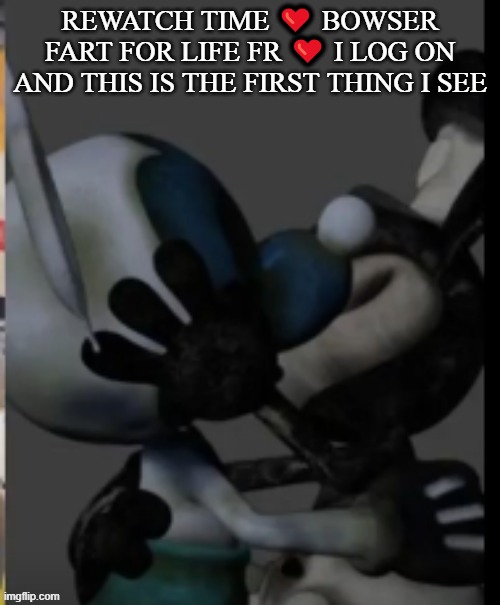 Fex | REWATCH TIME ❤️ BOWSER FART FOR LIFE FR ❤️ I LOG ON AND THIS IS THE FIRST THING I SEE | image tagged in fex | made w/ Imgflip meme maker
