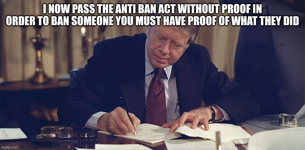 jimmy carter | I NOW PASS THE ANTI BAN ACT WITHOUT PROOF IN ORDER TO BAN SOMEONE YOU MUST HAVE PROOF OF WHAT THEY DID | image tagged in jimmy carter | made w/ Imgflip meme maker