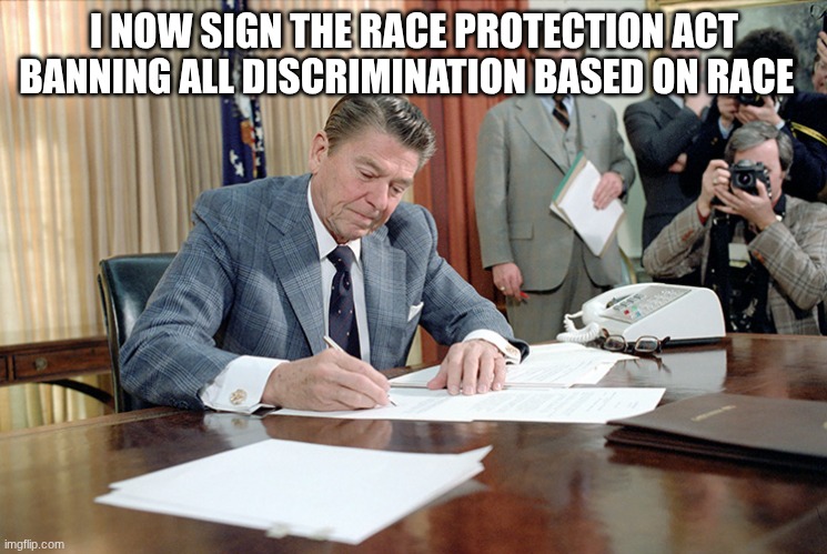 ronald reagan | I NOW SIGN THE RACE PROTECTION ACT BANNING ALL DISCRIMINATION BASED ON RACE | image tagged in ronald reagan | made w/ Imgflip meme maker