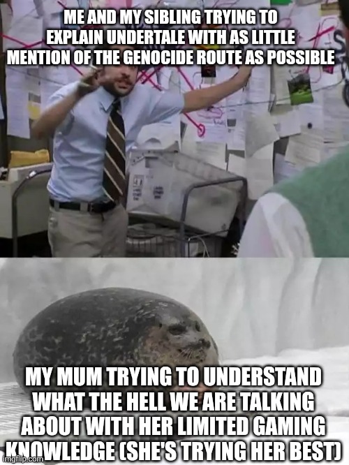Welcome to explaining games to your parents | ME AND MY SIBLING TRYING TO EXPLAIN UNDERTALE WITH AS LITTLE MENTION OF THE GENOCIDE ROUTE AS POSSIBLE; MY MUM TRYING TO UNDERSTAND WHAT THE HELL WE ARE TALKING ABOUT WITH HER LIMITED GAMING KNOWLEDGE (SHE'S TRYING HER BEST) | image tagged in man explaining to seal | made w/ Imgflip meme maker