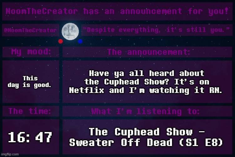 heya. | This day is good. Have ya all heard about the Cuphead Show? It's on Netflix and I'm watching it RN. 16:47; The Cuphead Show - Sweater Off Dead (S1 E8) | image tagged in noomthecreator announcement temp | made w/ Imgflip meme maker