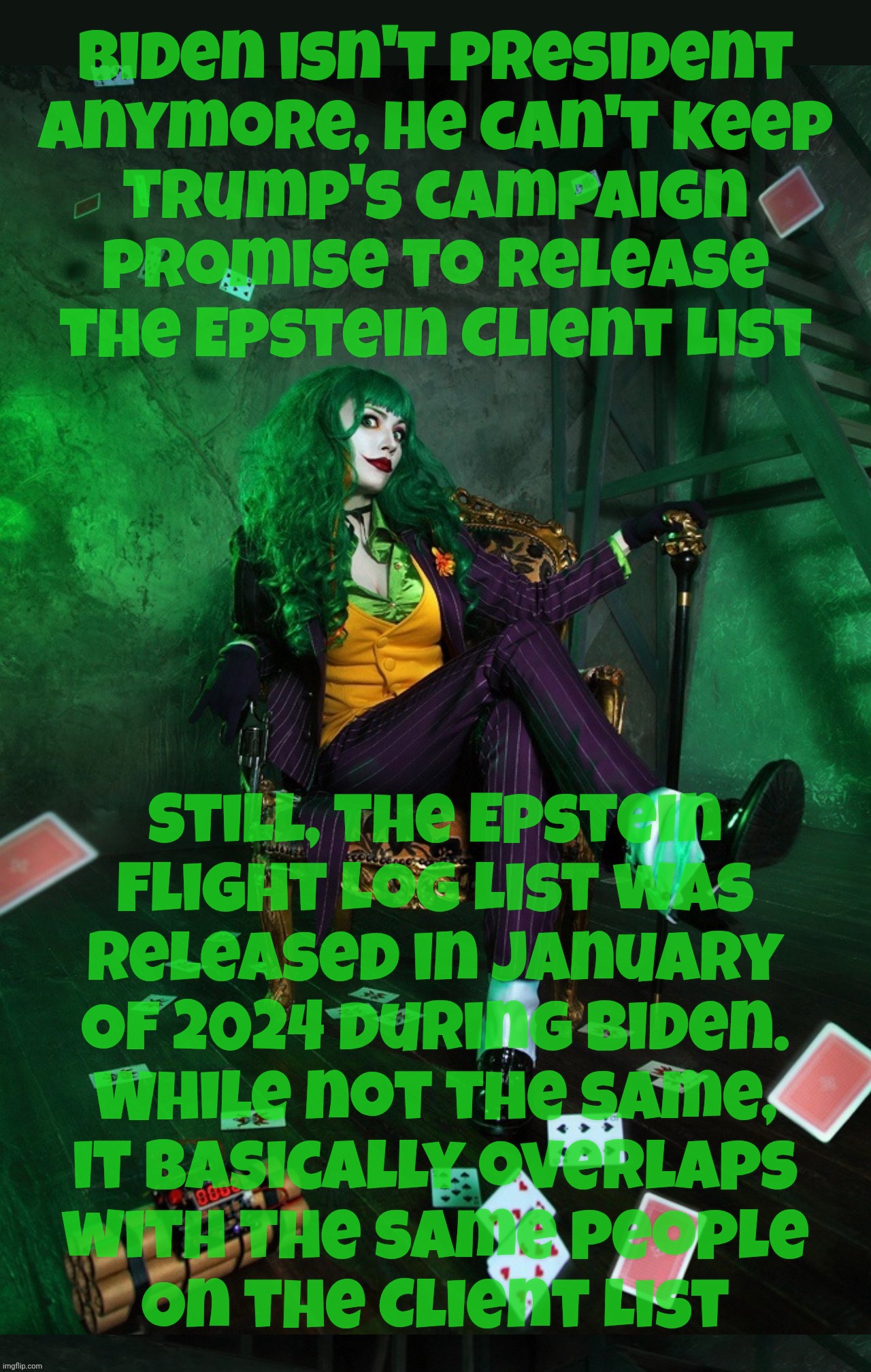 Joker Cosplay | Biden isn't president
anymore, he can't keep
Trump's campaign
promise to release
the Epstein Client List; Still, the Epstein
Flight Log List was
released in January
Of 2024 during Biden.
While not the same,
it basically overlaps
with the same people
On the Client List | image tagged in joker cosplay | made w/ Imgflip meme maker
