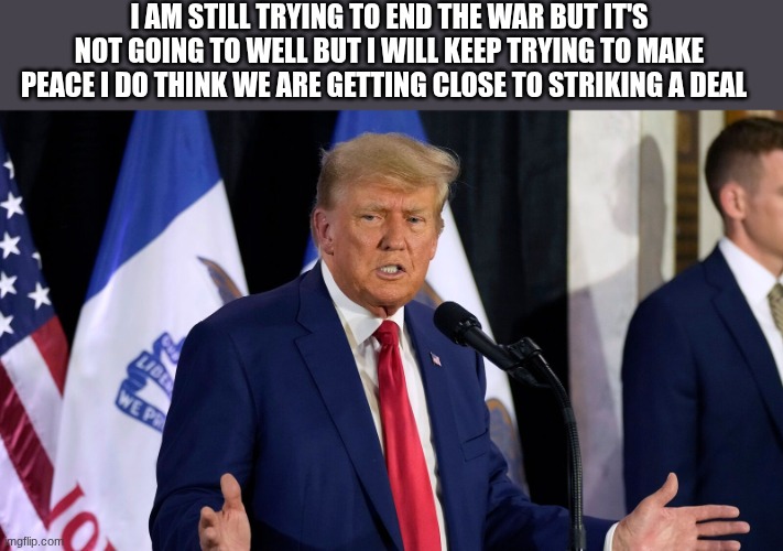 trump | I AM STILL TRYING TO END THE WAR BUT IT'S NOT GOING TO WELL BUT I WILL KEEP TRYING TO MAKE PEACE I DO THINK WE ARE GETTING CLOSE TO STRIKING A DEAL | image tagged in trump | made w/ Imgflip meme maker