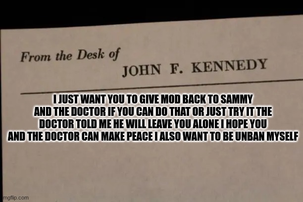 note | I JUST WANT YOU TO GIVE MOD BACK TO SAMMY AND THE DOCTOR IF YOU CAN DO THAT OR JUST TRY IT THE DOCTOR TOLD ME HE WILL LEAVE YOU ALONE I HOPE YOU AND THE DOCTOR CAN MAKE PEACE I ALSO WANT TO BE UNBAN MYSELF | image tagged in note | made w/ Imgflip meme maker