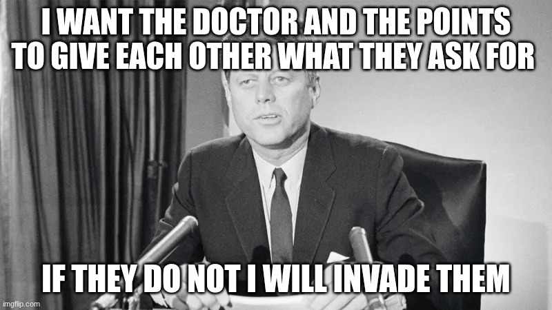 jfk | I WANT THE DOCTOR AND THE POINTS TO GIVE EACH OTHER WHAT THEY ASK FOR; IF THEY DO NOT I WILL INVADE THEM | image tagged in jfk | made w/ Imgflip meme maker