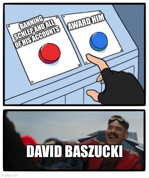 He hee | AWARD HIM; BANNING SCHLEP AND ALL OF HIS ACCOUNTS; DAVID BASZUCKI | image tagged in mr robotnic button | made w/ Imgflip meme maker