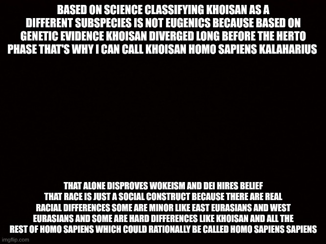 San bushman | BASED ON SCIENCE CLASSIFYING KHOISAN AS A DIFFERENT SUBSPECIES IS NOT EUGENICS BECAUSE BASED ON GENETIC EVIDENCE KHOISAN DIVERGED LONG BEFORE THE HERTO PHASE THAT'S WHY I CAN CALL KHOISAN HOMO SAPIENS KALAHARIUS; THAT ALONE DISPROVES WOKEISM AND DEI HIRES BELIEF THAT RACE IS JUST A SOCIAL CONSTRUCT BECAUSE THERE ARE REAL RACIAL DIFFERENCES SOME ARE MINOR LIKE EAST EURASIANS AND WEST EURASIANS AND SOME ARE HARD DIFFERENCES LIKE KHOISAN AND ALL THE REST OF HOMO SAPIENS WHICH COULD RATIONALLY BE CALLED HOMO SAPIENS SAPIENS | image tagged in san bushman | made w/ Imgflip meme maker